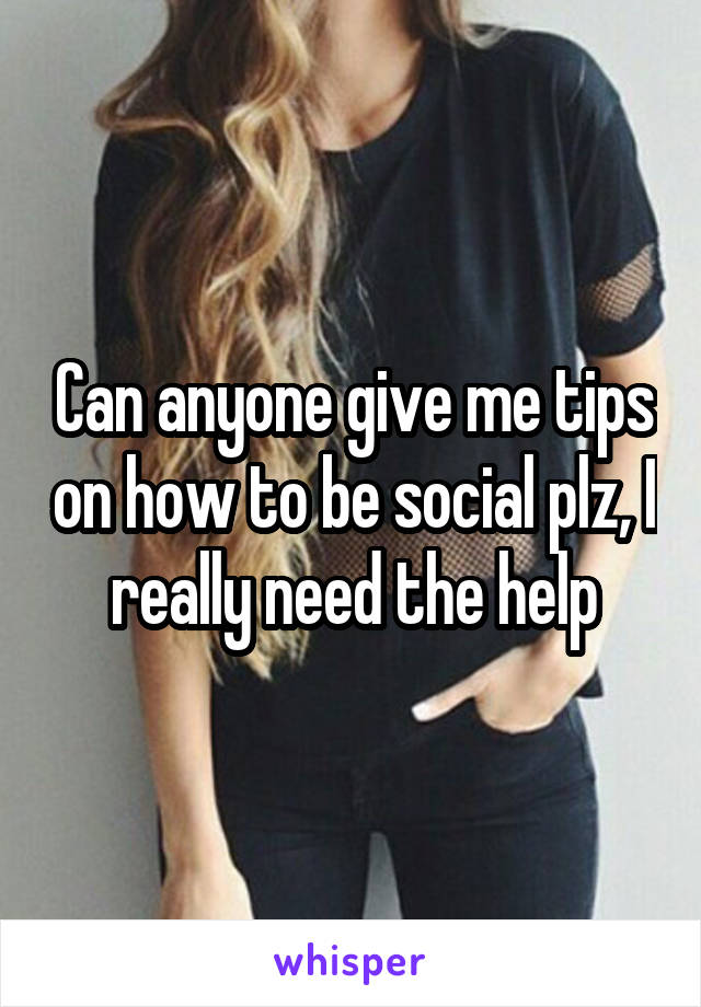 Can anyone give me tips on how to be social plz, I really need the help