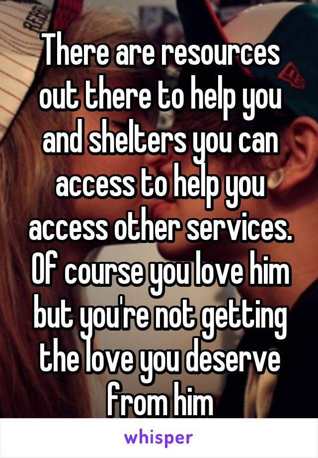 There are resources out there to help you and shelters you can access to help you access other services. Of course you love him but you're not getting the love you deserve from him