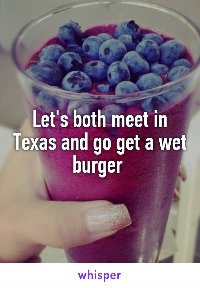 Let's both meet in Texas and go get a wet burger 