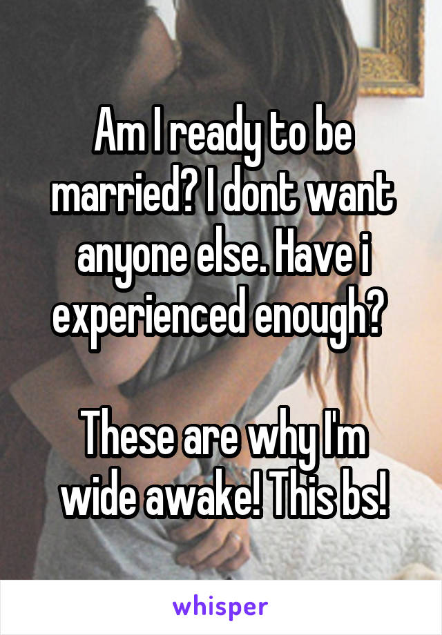 Am I ready to be married? I dont want anyone else. Have i experienced enough? 

These are why I'm wide awake! This bs!