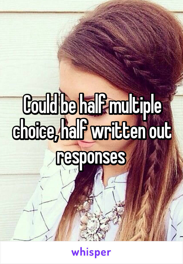 Could be half multiple choice, half written out responses 