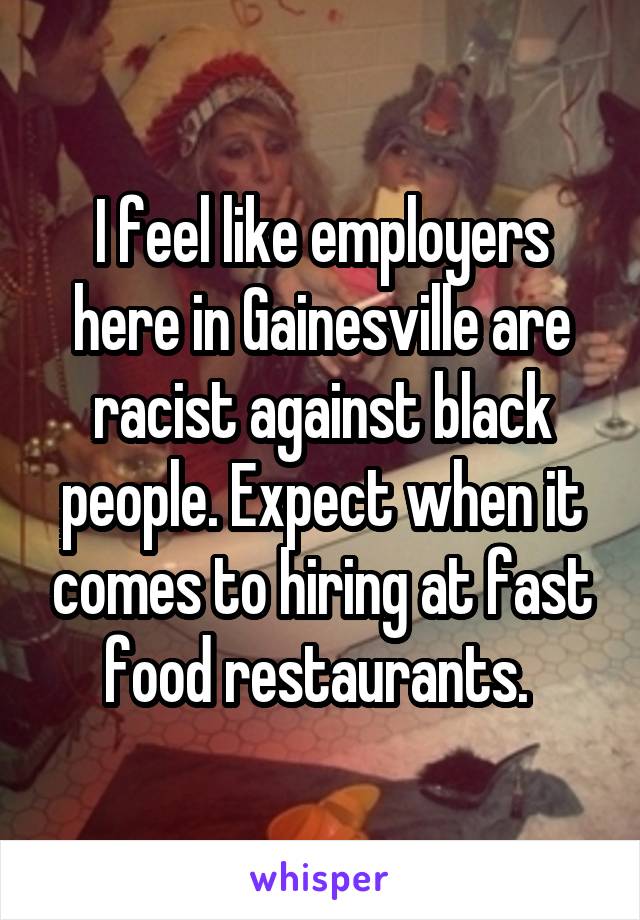 I feel like employers here in Gainesville are racist against black people. Expect when it comes to hiring at fast food restaurants. 