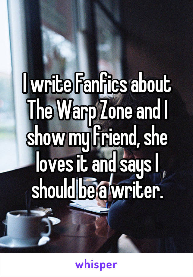 I write Fanfics about The Warp Zone and I show my friend, she loves it and says I should be a writer.