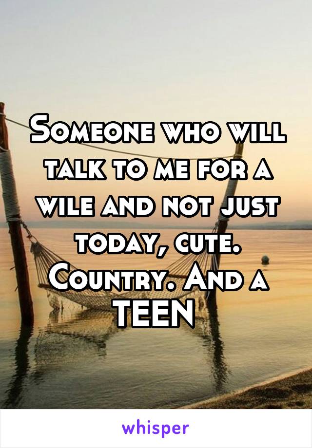 Someone who will talk to me for a wile and not just today, cute. Country. And a TEEN 