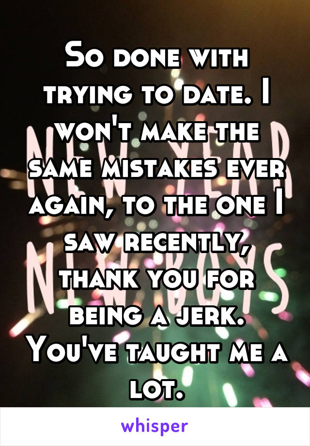 So done with trying to date. I won't make the same mistakes ever again, to the one I saw recently, thank you for being a jerk. You've taught me a lot.