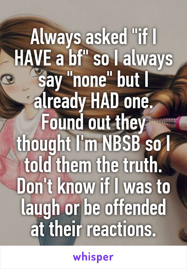 Always asked "if I HAVE a bf" so I always say "none" but I already HAD one. Found out they thought I'm NBSB so I told them the truth. Don't know if I was to laugh or be offended at their reactions.
