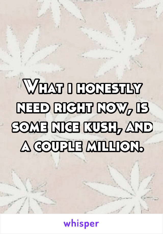 What i honestly need right now, is some nice kush, and a couple million.
