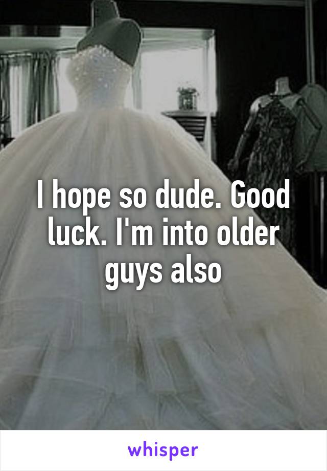 I hope so dude. Good luck. I'm into older guys also