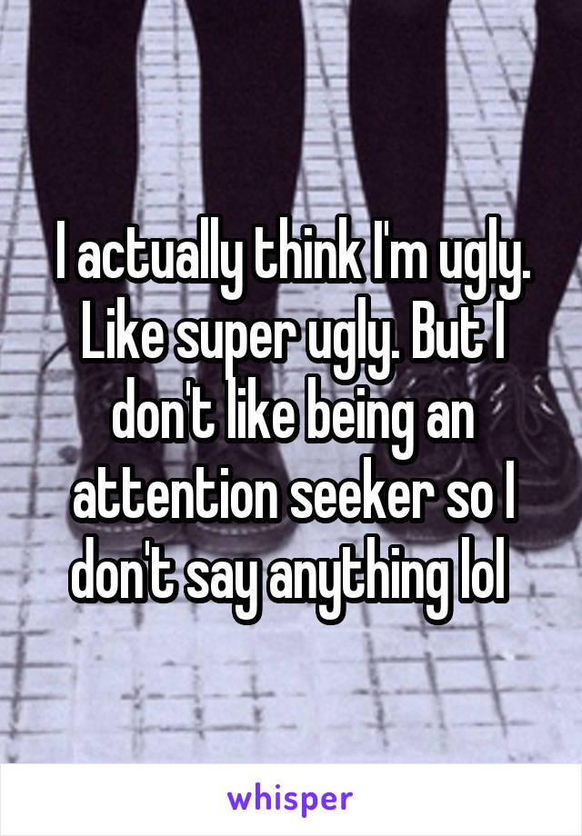 I actually think I'm ugly. Like super ugly. But I don't like being an attention seeker so I don't say anything lol 