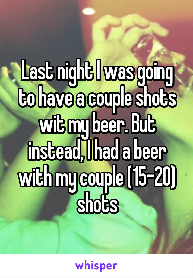 Last night I was going to have a couple shots wit my beer. But instead, I had a beer with my couple (15-20) shots