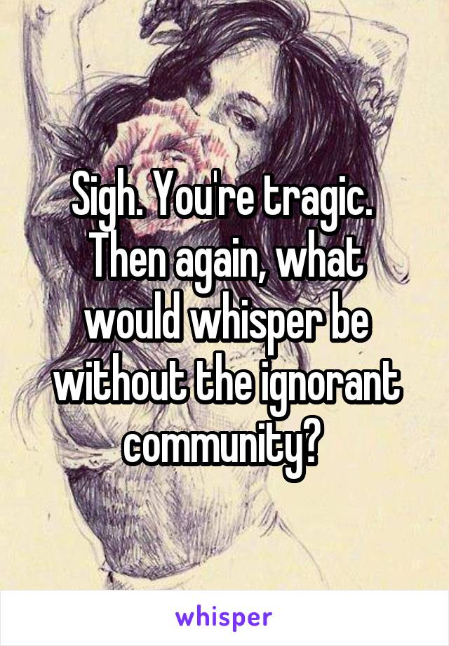 Sigh. You're tragic. 
Then again, what would whisper be without the ignorant community? 