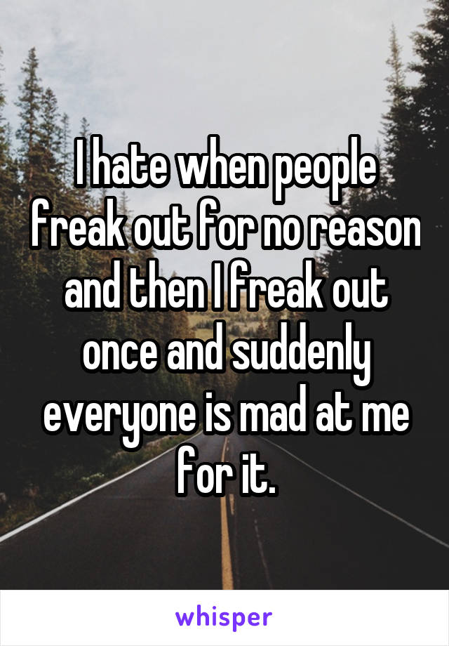 I hate when people freak out for no reason and then I freak out once and suddenly everyone is mad at me for it.