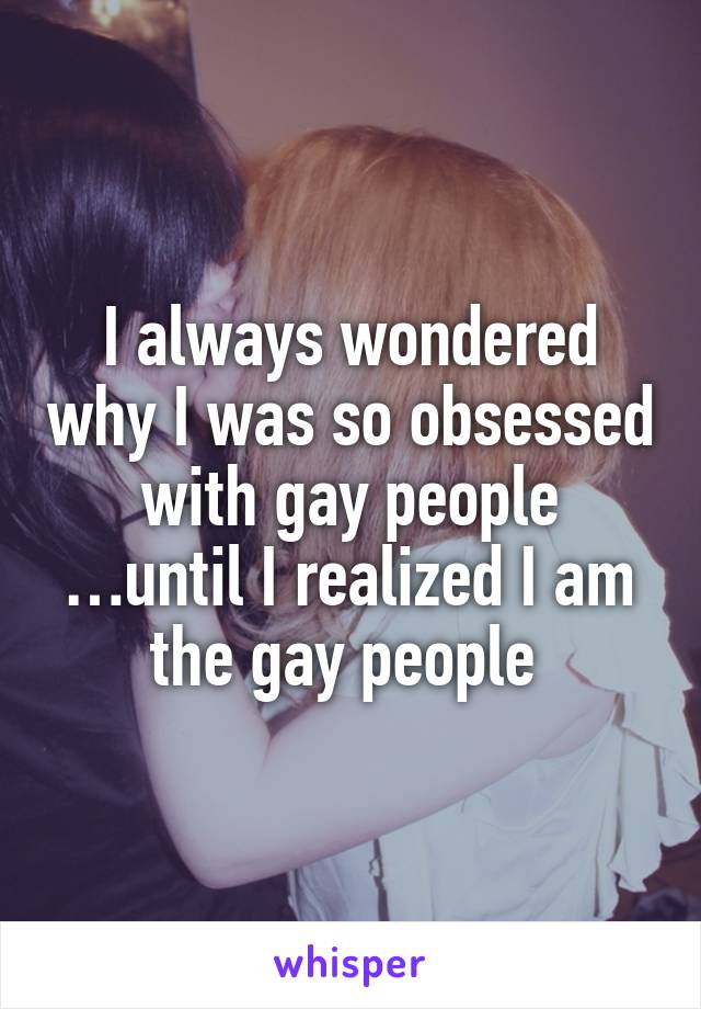 I always wondered why I was so obsessed with gay people …until I realized I am the gay people 