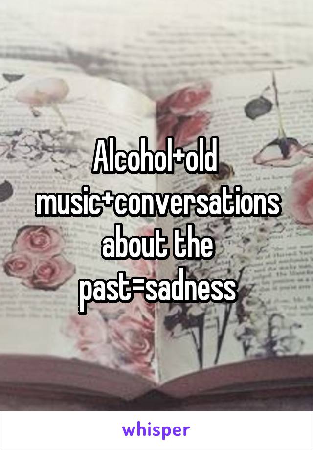 Alcohol+old  music+conversations about the past=sadness