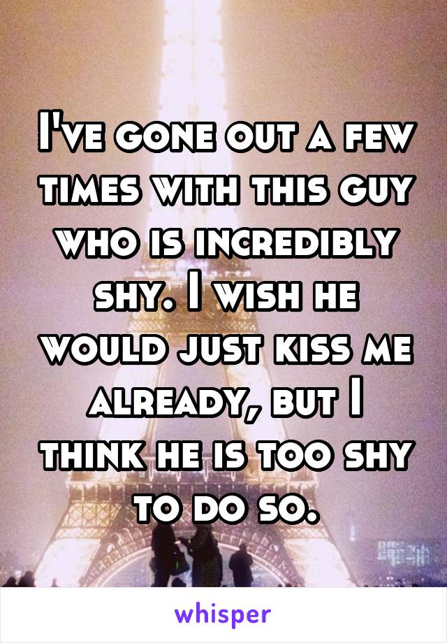 I've gone out a few times with this guy who is incredibly shy. I wish he would just kiss me already, but I think he is too shy to do so.