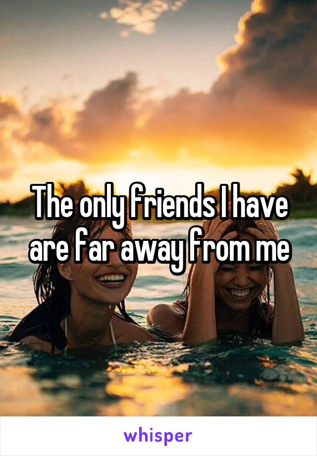 The only friends I have are far away from me
