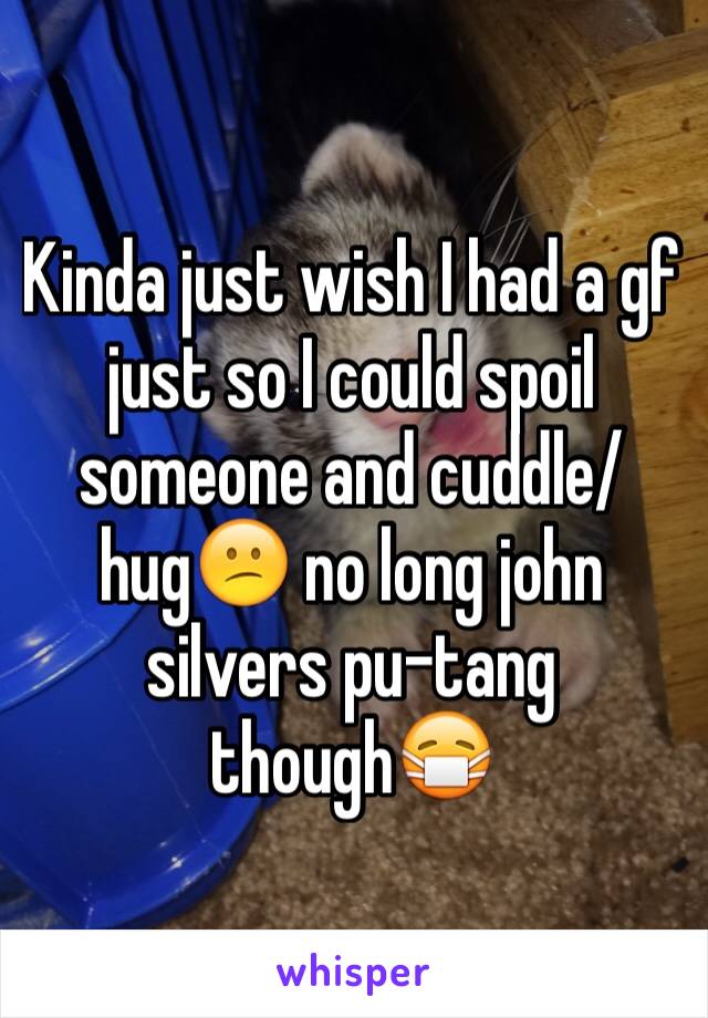 Kinda just wish I had a gf just so I could spoil someone and cuddle/hug😕 no long john silvers pu-tang though😷