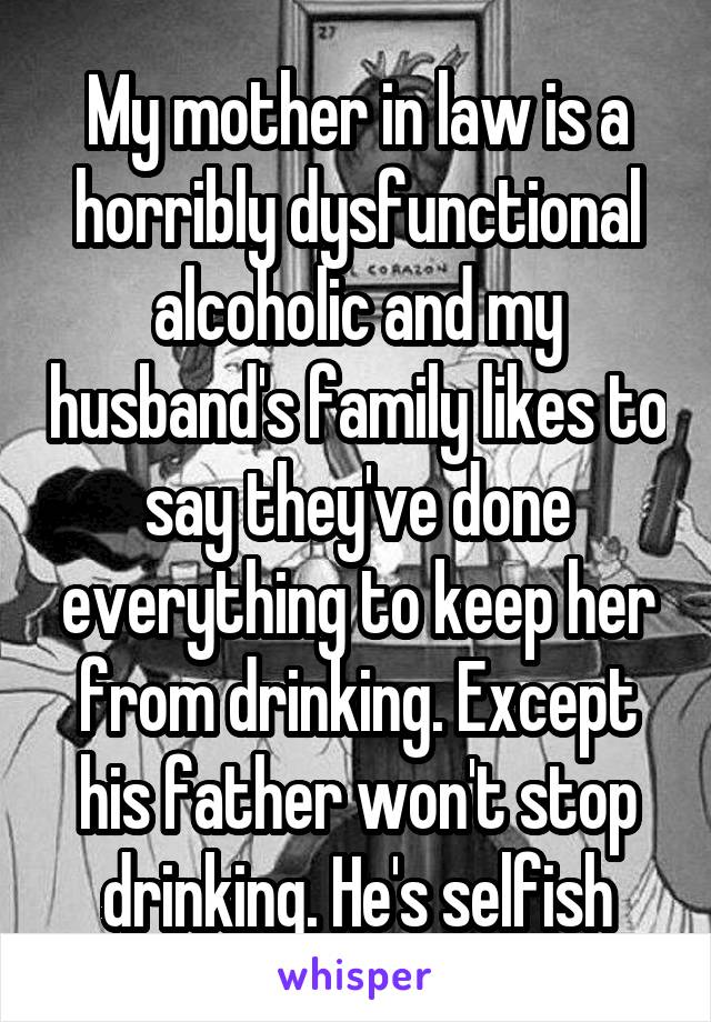 My mother in law is a horribly dysfunctional alcoholic and my husband's family likes to say they've done everything to keep her from drinking. Except his father won't stop drinking. He's selfish