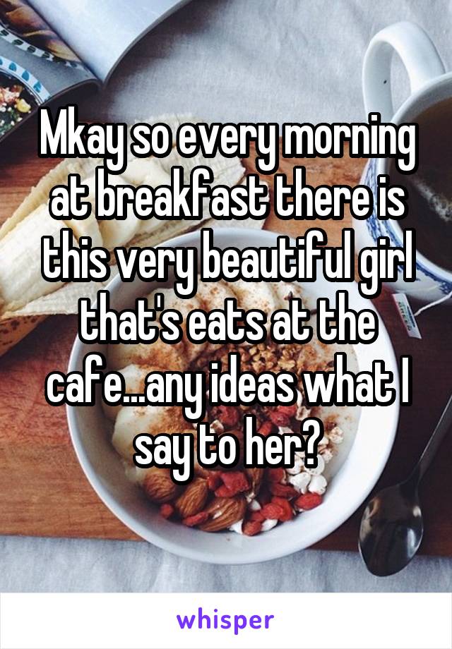 Mkay so every morning at breakfast there is this very beautiful girl that's eats at the cafe...any ideas what I say to her?

