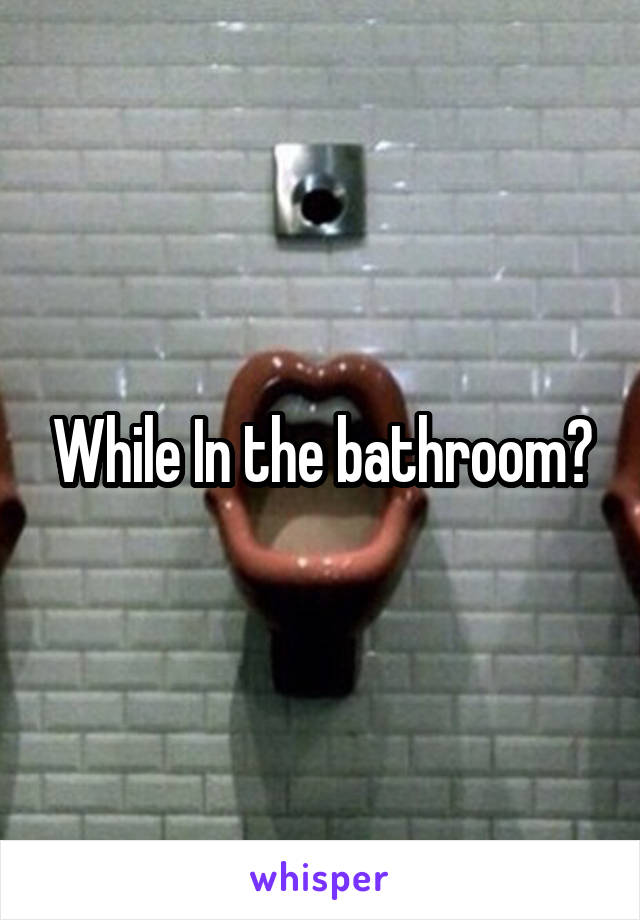 While In the bathroom?