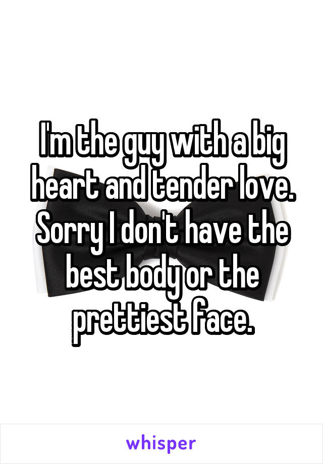 I'm the guy with a big heart and tender love.
Sorry I don't have the best body or the prettiest face.