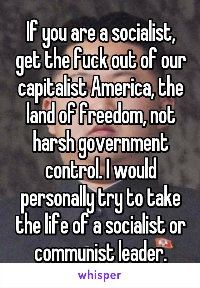 If you are a socialist, get the fuck out of our capitalist America, the land of freedom, not harsh government control. I would personally try to take the life of a socialist or communist leader.