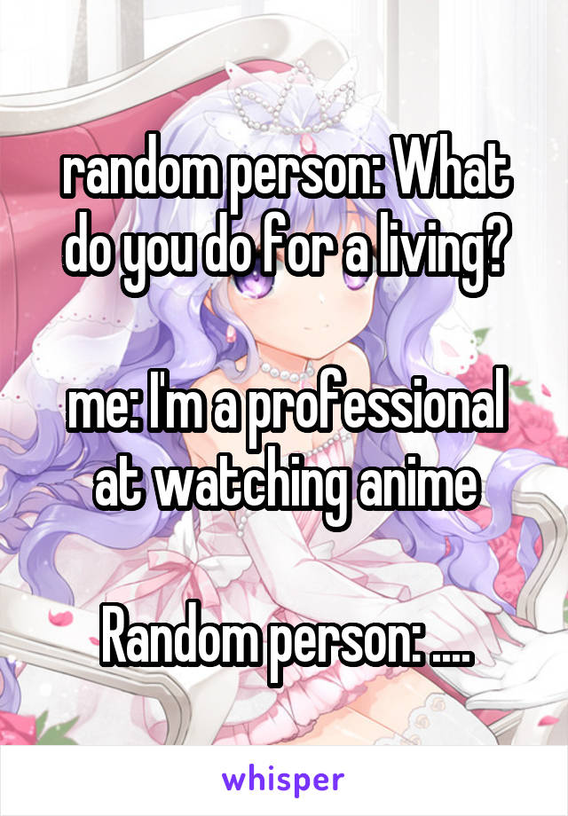 random person: What do you do for a living?

me: I'm a professional at watching anime

Random person: ....