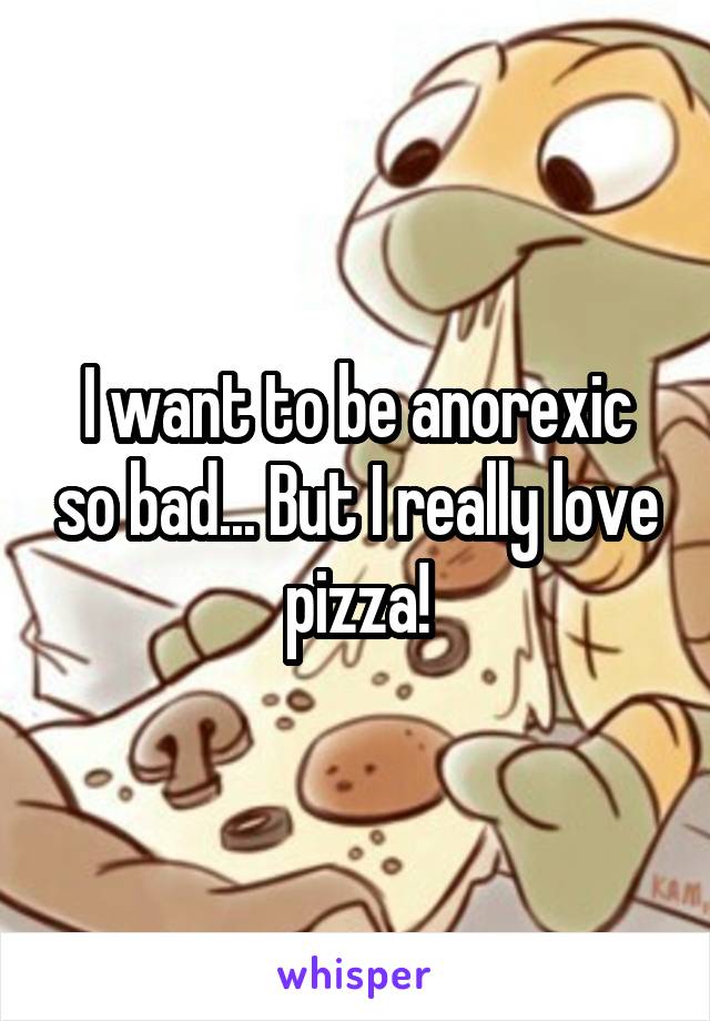 I want to be anorexic so bad... But I really love pizza!