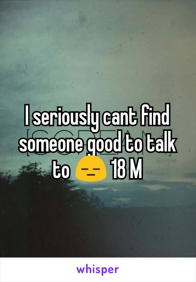 I seriously cant find someone good to talk to 😑 18 M