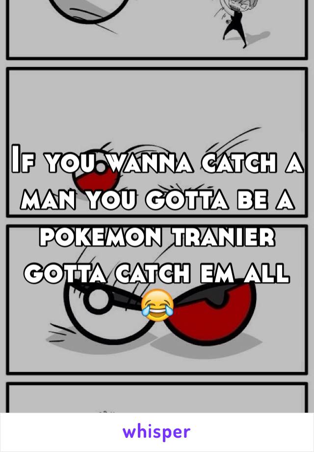 If you wanna catch a man you gotta be a pokemon tranier gotta catch em all ðŸ˜‚ 