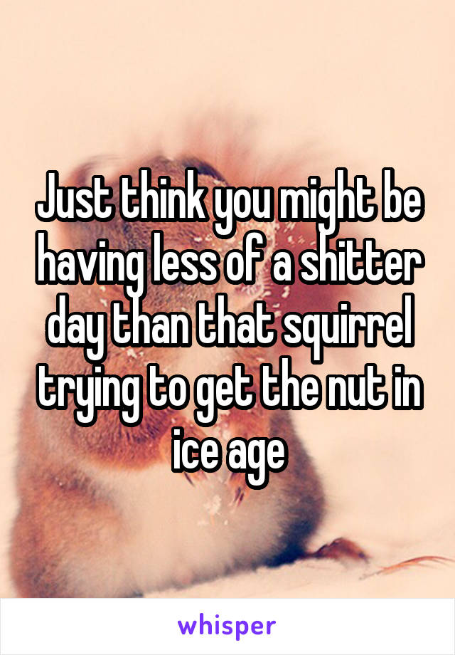 Just think you might be having less of a shitter day than that squirrel trying to get the nut in ice age