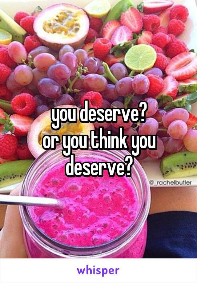 you deserve?
or you think you deserve?