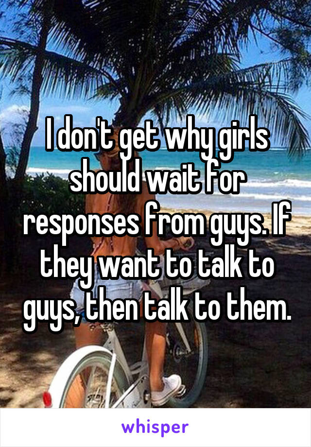 I don't get why girls should wait for responses from guys. If they want to talk to guys, then talk to them.