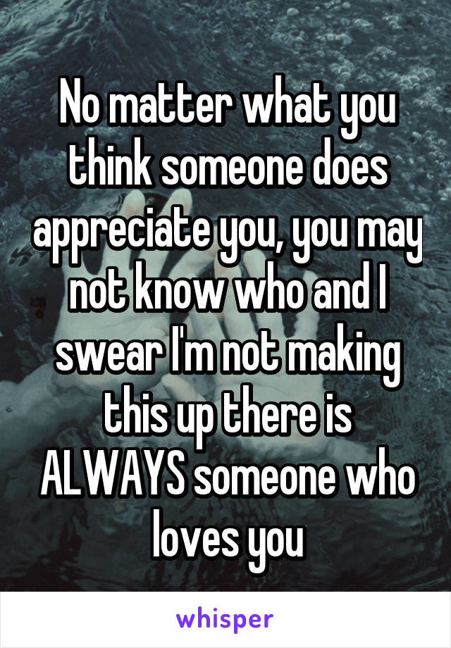 No matter what you think someone does appreciate you, you may not know who and I swear I'm not making this up there is ALWAYS someone who loves you