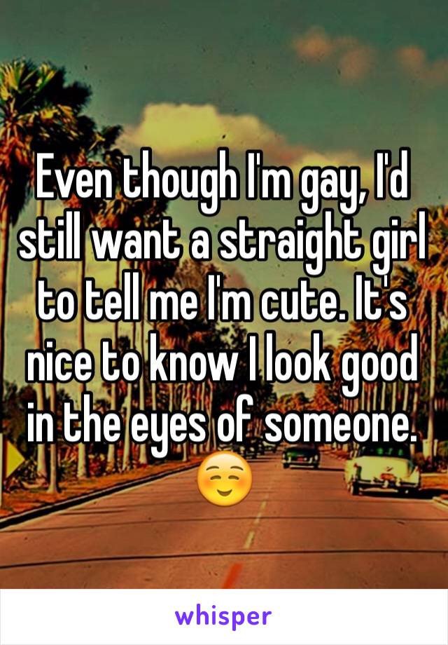 Even though I'm gay, I'd still want a straight girl to tell me I'm cute. It's nice to know I look good in the eyes of someone. ☺️