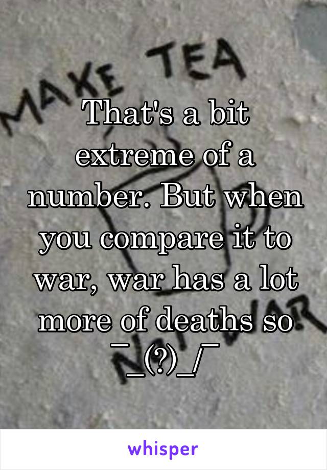 That's a bit extreme of a number. But when you compare it to war, war has a lot more of deaths so ¯\_(ツ)_/¯