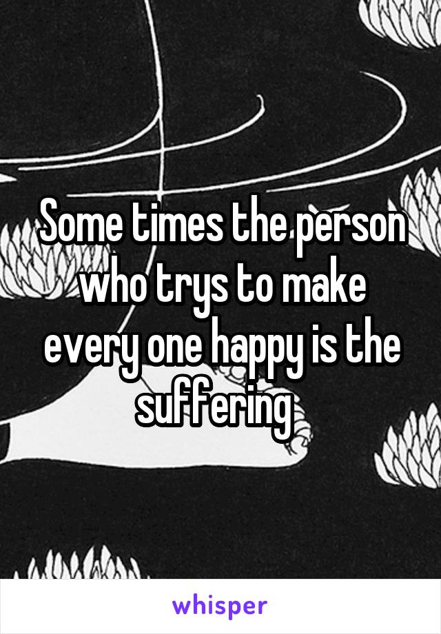 Some times the person who trys to make every one happy is the suffering  