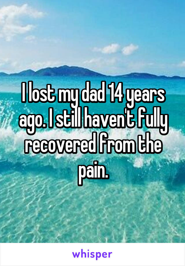 I lost my dad 14 years ago. I still haven't fully recovered from the pain.