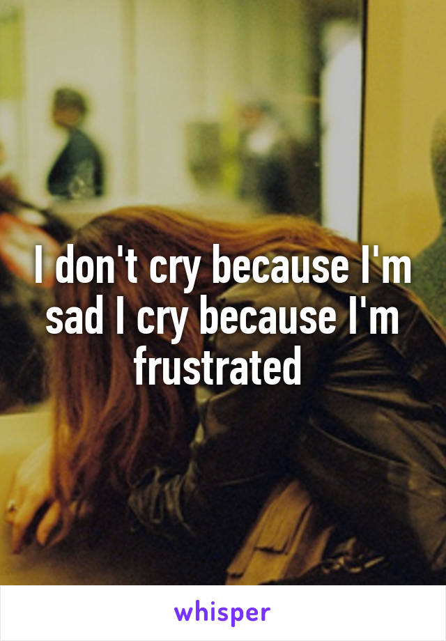 I don't cry because I'm sad I cry because I'm frustrated 