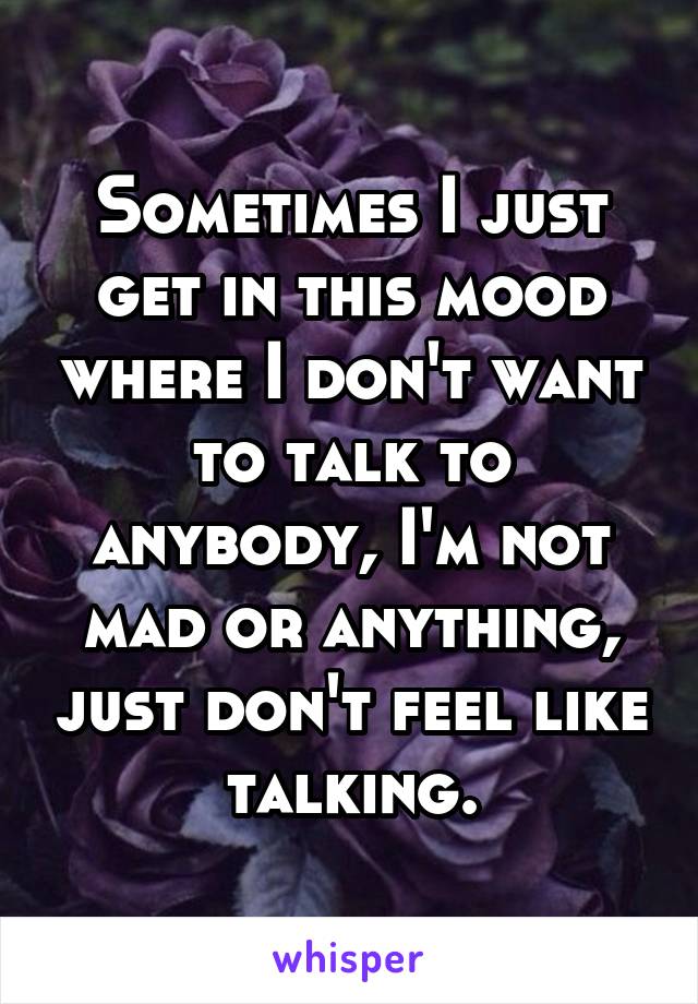 Sometimes I just get in this mood where I don't want to talk to anybody, I'm not mad or anything, just don't feel like talking.