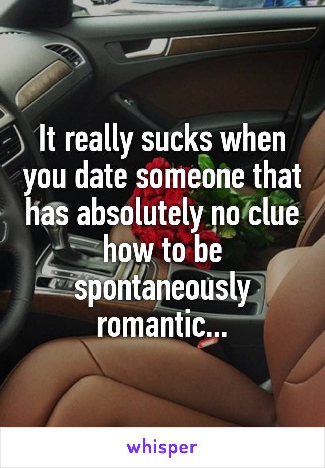 It really sucks when you date someone that has absolutely no clue how to be spontaneously romantic...