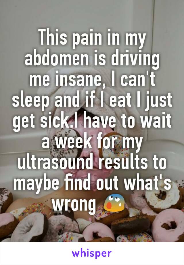 This pain in my abdomen is driving me insane, I can't sleep and if I eat I just get sick.I have to wait a week for my ultrasound results to maybe find out what's wrong ðŸ˜° 