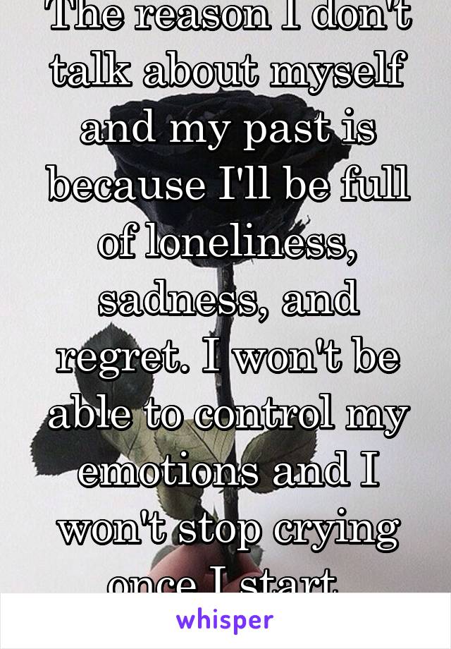 The reason I don't talk about myself and my past is because I'll be full of loneliness, sadness, and regret. I won't be able to control my emotions and I won't stop crying once I start.
