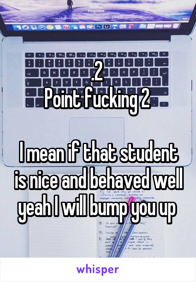 .2 
Point fucking 2 

I mean if that student is nice and behaved well yeah I will bump you up 