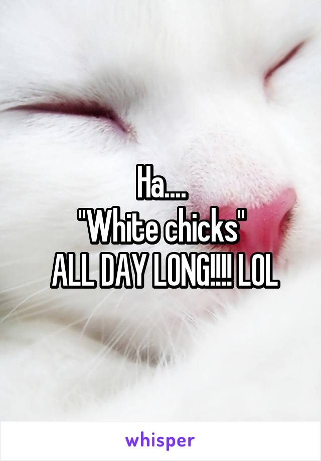 Ha....
"White chicks"
 ALL DAY LONG!!!! LOL