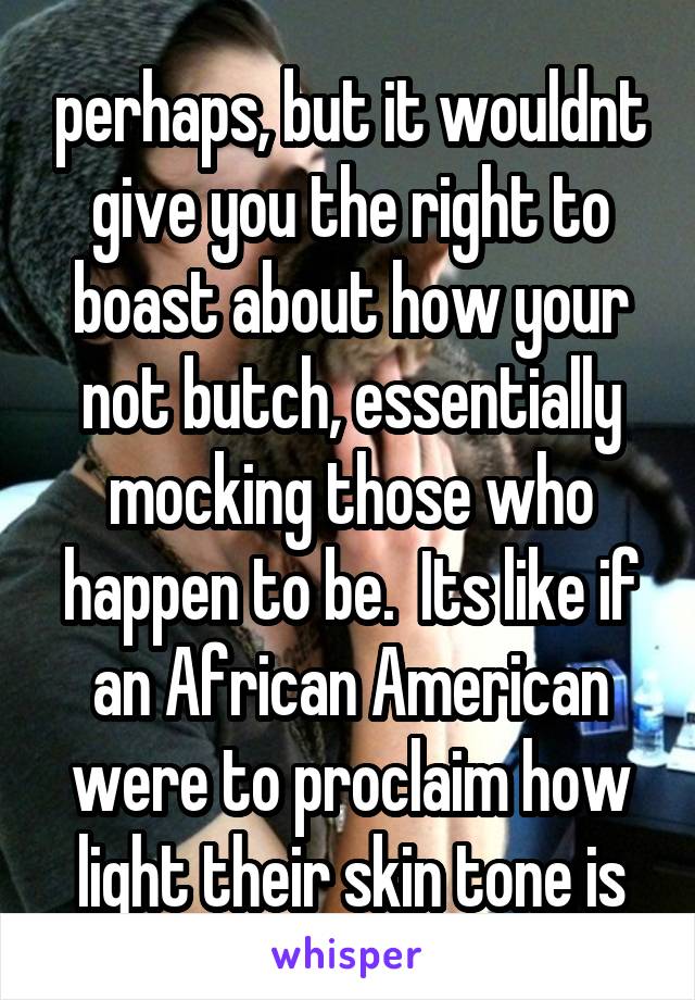 perhaps, but it wouldnt give you the right to boast about how your not butch, essentially mocking those who happen to be.  Its like if an African American were to proclaim how light their skin tone is