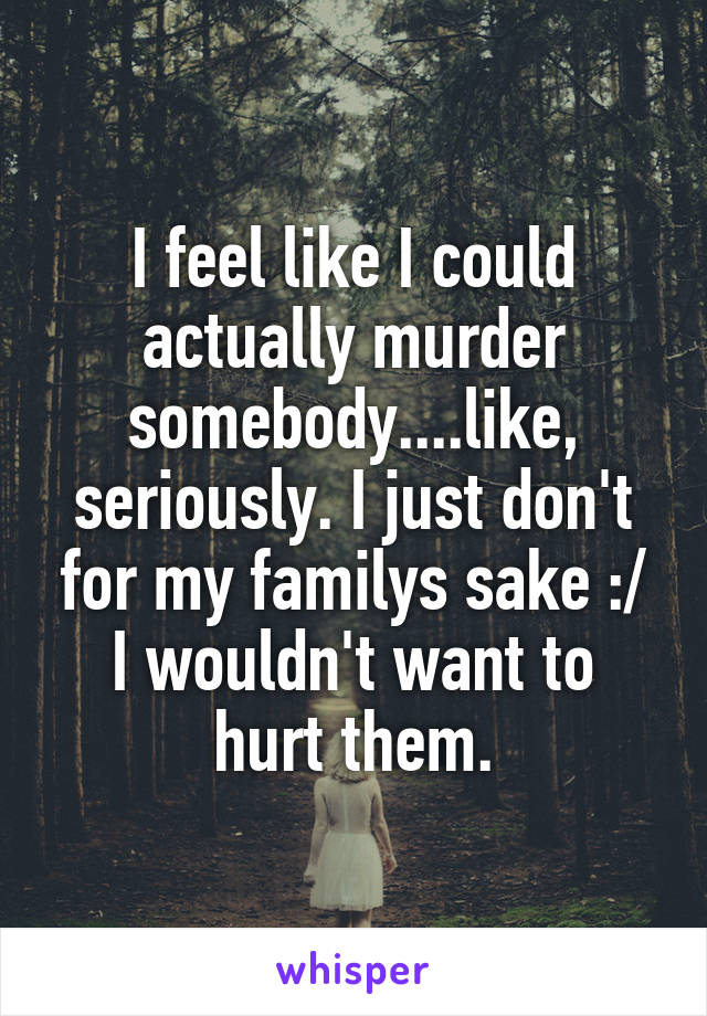 I feel like I could actually murder somebody....like, seriously. I just don't for my familys sake :/
I wouldn't want to hurt them.
