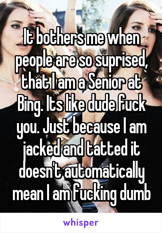 It bothers me when people are so suprised, that I am a Senior at Bing. Its like dude fuck you. Just because I am jacked and tatted it doesn't automatically mean I am fucking dumb