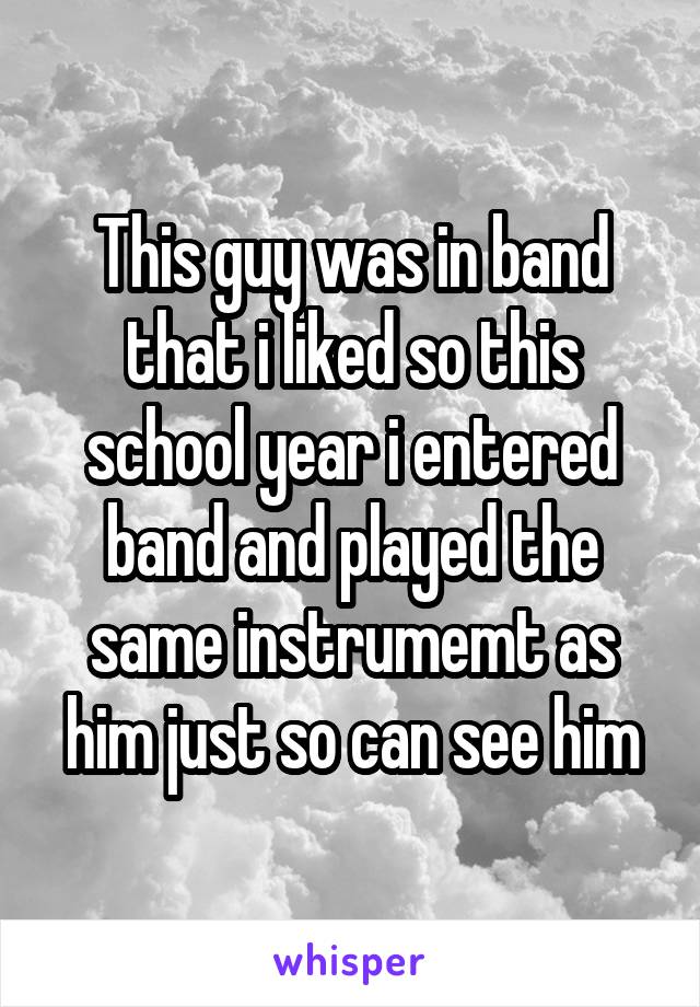 This guy was in band that i liked so this school year i entered band and played the same instrumemt as him just so can see him