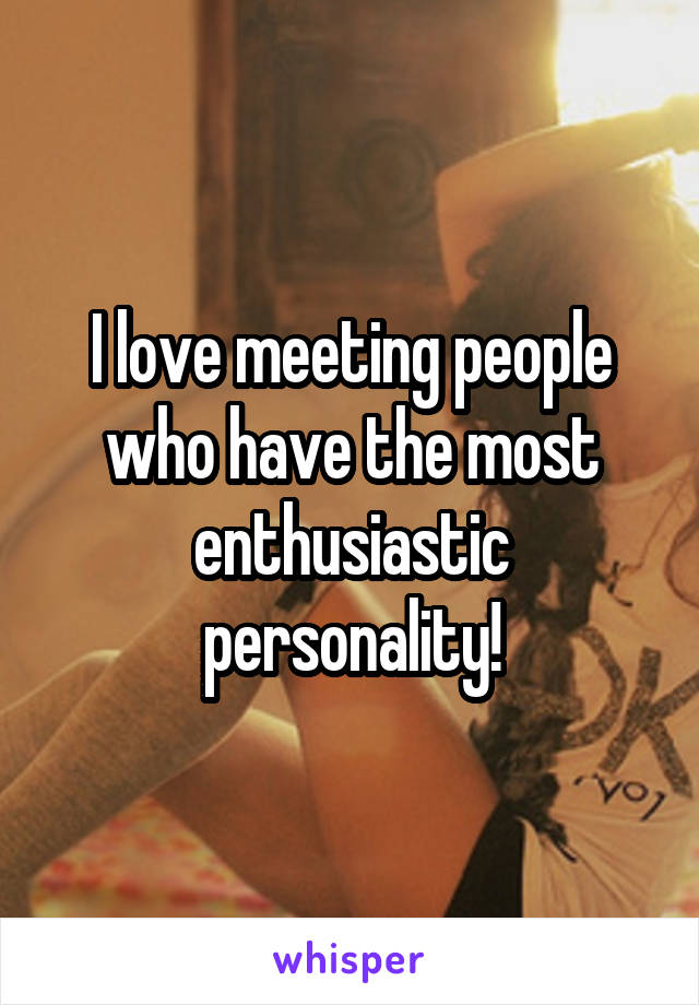 I love meeting people who have the most enthusiastic personality!